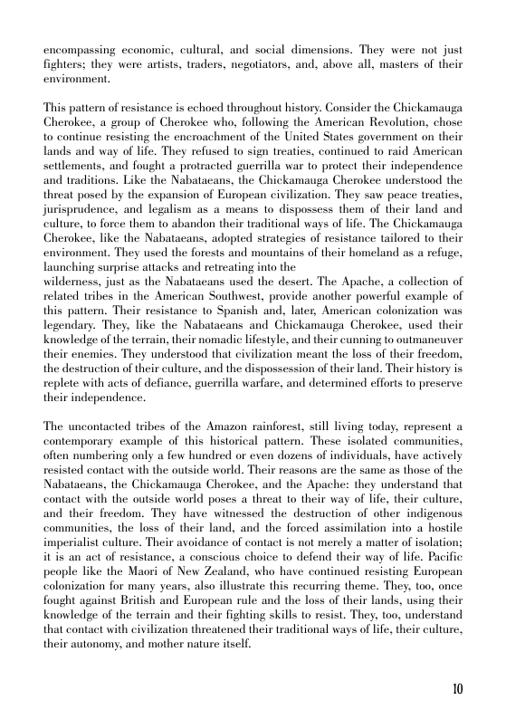 encompassing economic, cultural, and social dimensions. They were not just fighters: they were artists, traders, negotiators, and, above all, masters of their environment,  This pattern of resistance is echoed throughout history. Consider the Chickamauga Cherokee, a group of Cherokee who, following the American Revolution, chose to continue resisting the encroachment of the United States government on their lands and way of life. They refused to sign treaties, continued to raid American settlements, and fought a protracted guerilla war to protect their independence and traditions. Like the Nabatacans, the Chickamauga Cherokee understood the threat posed by the expansion of European civilization. They saw peace treaties, jurisprudence, and legalism as a means 1o dispossess them of their land and culture, to force them to abandon their traditional ways of life. The Chickamauga Cherokee, like the Nabatacans, adopted strategies of resistance tailored to their environment. They used the forests and mountains of their homeland as a refuge, launching surprise attacks and retreating into the  wildemess, just as the Nabatacans used the desert. The Apache, a collection of related tribes in the American Southwest. provide another powerful example of this pattern. Their resistance to Spanish and, later, American colonization was legendary. They, like the Nabatacans and Chickamauga Cherokee, used their Knowledge of the terrain, their nomadic lifestyle, and their cunning to outmaneuver their enemies. They understood that civilization meant the loss of their freedom, the destruction of their culture, and the dispossession of their land. Their history is replete with acts of defiance, guerrilla warfare, and determined efforts to preserve their independence.  The uncontacted tribes of the Amazon rainforest, still living today, represent a contemporary example of this historical patiern. These isolated communities, often numbering only a few hundred or even dozens of individuals, have actively resisted contact with the outside world. Their reasons are the same as those of the Nabatacans, the Chickamauga Cherokee, and the Apache: they understand that contact with the outside world poses a threat 1o their way of life, their culture, and their freedom. They have witnessed the destruction of other indigenous communities, the loss of their land, and the forced assimilation into a hostile imperialist culture. Their avoidance of contact is not merely a matter of isolation; it is an act of resistance, a conscious choice to defend their way of life. Pacific people like the Maori of New Zealand, who have continued resisting European colonization for many years, also illustrate this recurring theme. They, too, once fought against British and European rule and the loss of their lands, using their knowledge of the terrain and their fighting skills to resist. They. too, understand that contact with civilization threatene their traditional ways of life, their culture, their autonomy, and mother nature itself.  10 